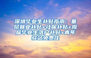深圳毕业生补贴指南：基层就业补贴+社保补贴+应届毕业生落户补贴+青年驿站免费住