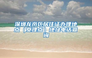 深圳龙岗区居住证办理地点（受理点）地址电话查询