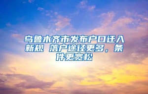 乌鲁木齐市发布户口迁入新规 落户途径更多，条件更宽松