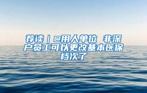 荐读｜@用人单位 非深户员工可以更改基本医保档次了