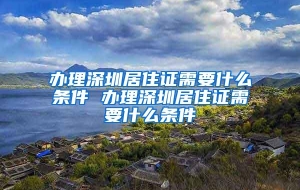 办理深圳居住证需要什么条件 办理深圳居住证需要什么条件