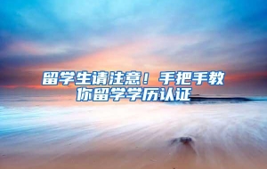 留学生请注意！手把手教你留学学历认证