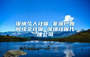 深圳个人社保 非深户如何续交社保 深圳社保代理公司
