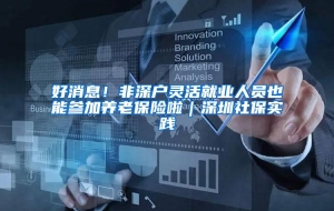 好消息！非深户灵活就业人员也能参加养老保险啦｜深圳社保实践④