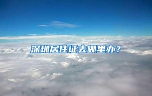 深圳居住证去哪里办？