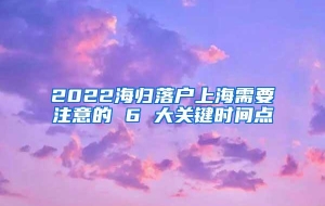 2022海归落户上海需要注意的 6 大关键时间点