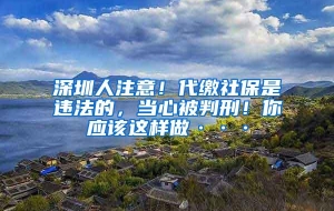 深圳人注意！代缴社保是违法的，当心被判刑！你应该这样做···