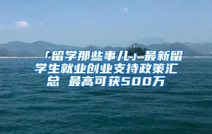 「留学那些事儿」最新留学生就业创业支持政策汇总 最高可获500万