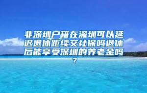 非深圳户籍在深圳可以延迟退休距续交社保吗退休后能享受深圳的养老金吗？