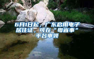 6月1日起，广东启用电子居住证，可在“粤省事”平台申领