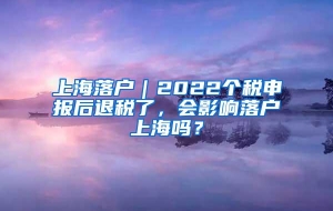 上海落户｜2022个税申报后退税了，会影响落户上海吗？